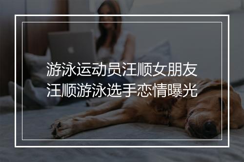 游泳运动员汪顺女朋友　汪顺游泳选手恋情曝光