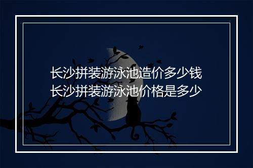 长沙拼装游泳池造价多少钱　长沙拼装游泳池价格是多少