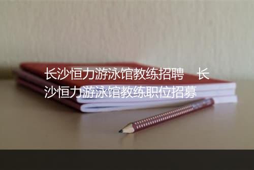 长沙恒力游泳馆教练招聘　长沙恒力游泳馆教练职位招募